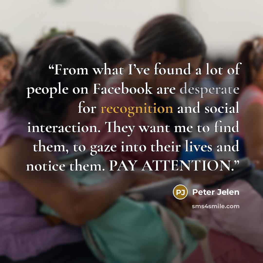 “From what I’ve found a lot of people on Facebook are desperate for recognition and social interaction. They want me to find them, to gaze into their lives and notice them. PAY ATTENTION.” quote by Peter Jelen