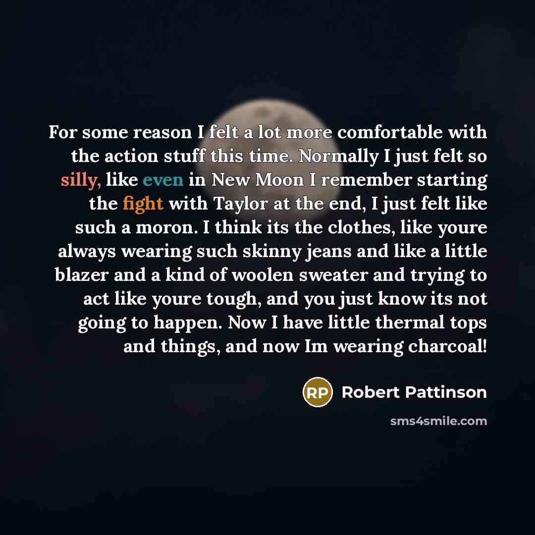“For some reason I felt a lot more comfortable with the action stuff this time. Normally I just felt so silly, like even in New Moon I remember starting the fight with Taylor at the end, I just felt like such a moron. I think its the clothes, like youre always wearing such skinny jeans and like a…” quote by Robert Pattinson