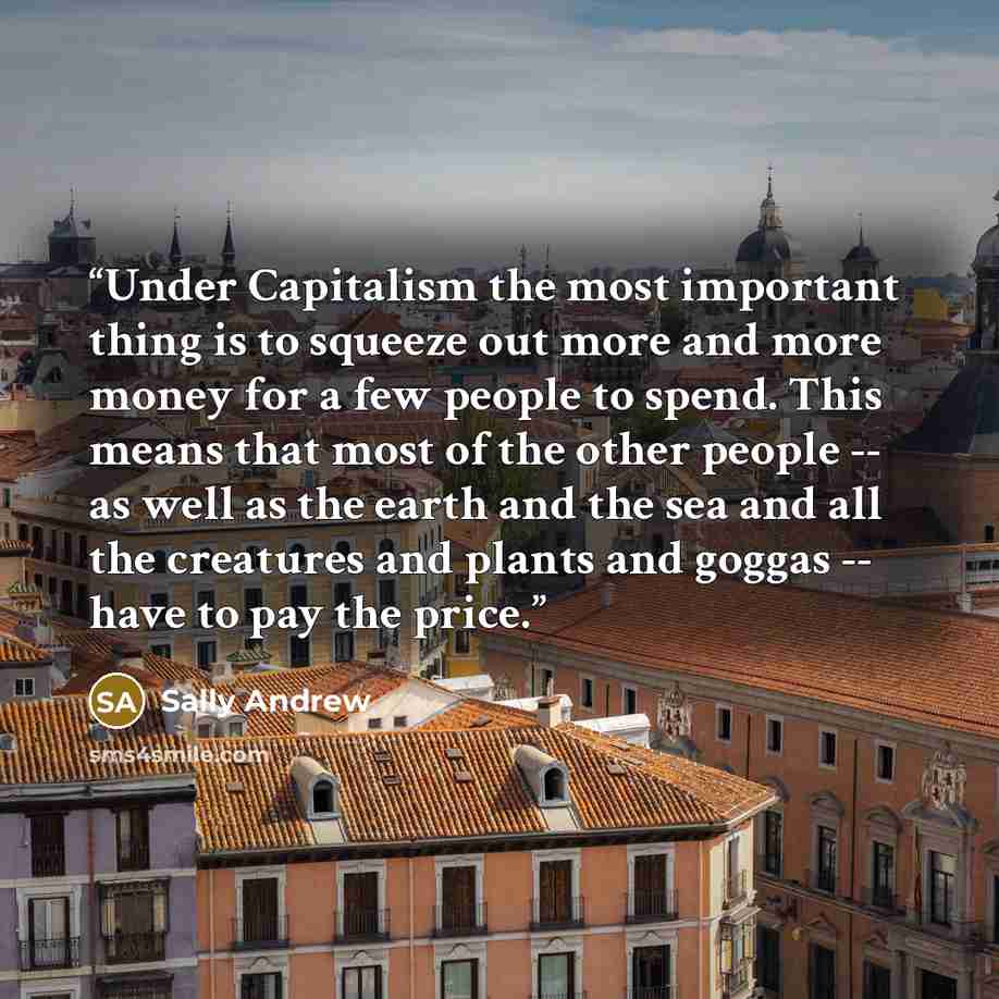 “Under Capitalism the most important thing is to squeeze out more and more money for a few people to spend. This means that most of the other people -- as well as the earth and the sea and all the creatures and plants and goggas -- have to pay the price.” quote by Sally Andrew