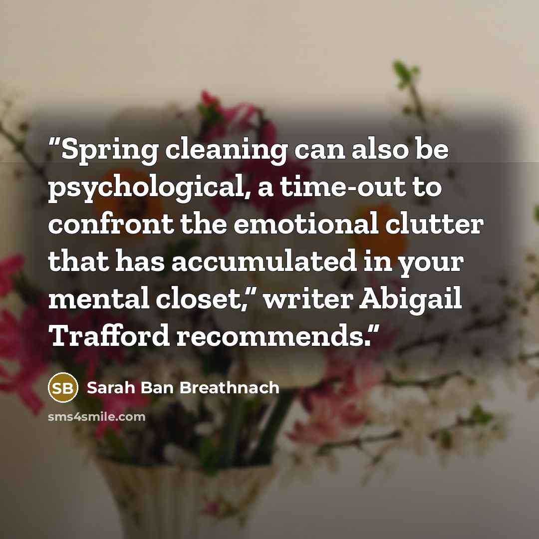 “Spring cleaning can also be psychological, a time-out to confront the emotional clutter that has accumulated in your mental closet,” writer Abigail Trafford recommends.” quote by Sarah Ban Breathnach