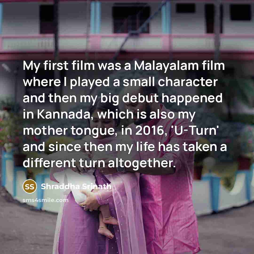 “My first film was a Malayalam film where I played a small character and then my big debut happened in Kannada, which is also my mother tongue, in 2016, 'U-Turn' and since then my life has taken a different turn altogether.” quote by Shraddha Srinath