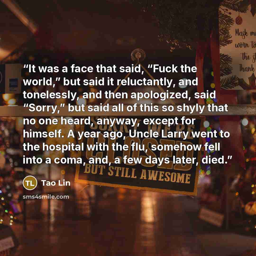 “It was a face that said, “Fuck the world,” but said it reluctantly, and tonelessly, and then apologized, said “Sorry,” but said all of this so shyly that no one heard, anyway, except for himself. A year ago, Uncle Larry went to the hospital with the flu, somehow fell into a coma, and, a few days…” quote by Tao Lin