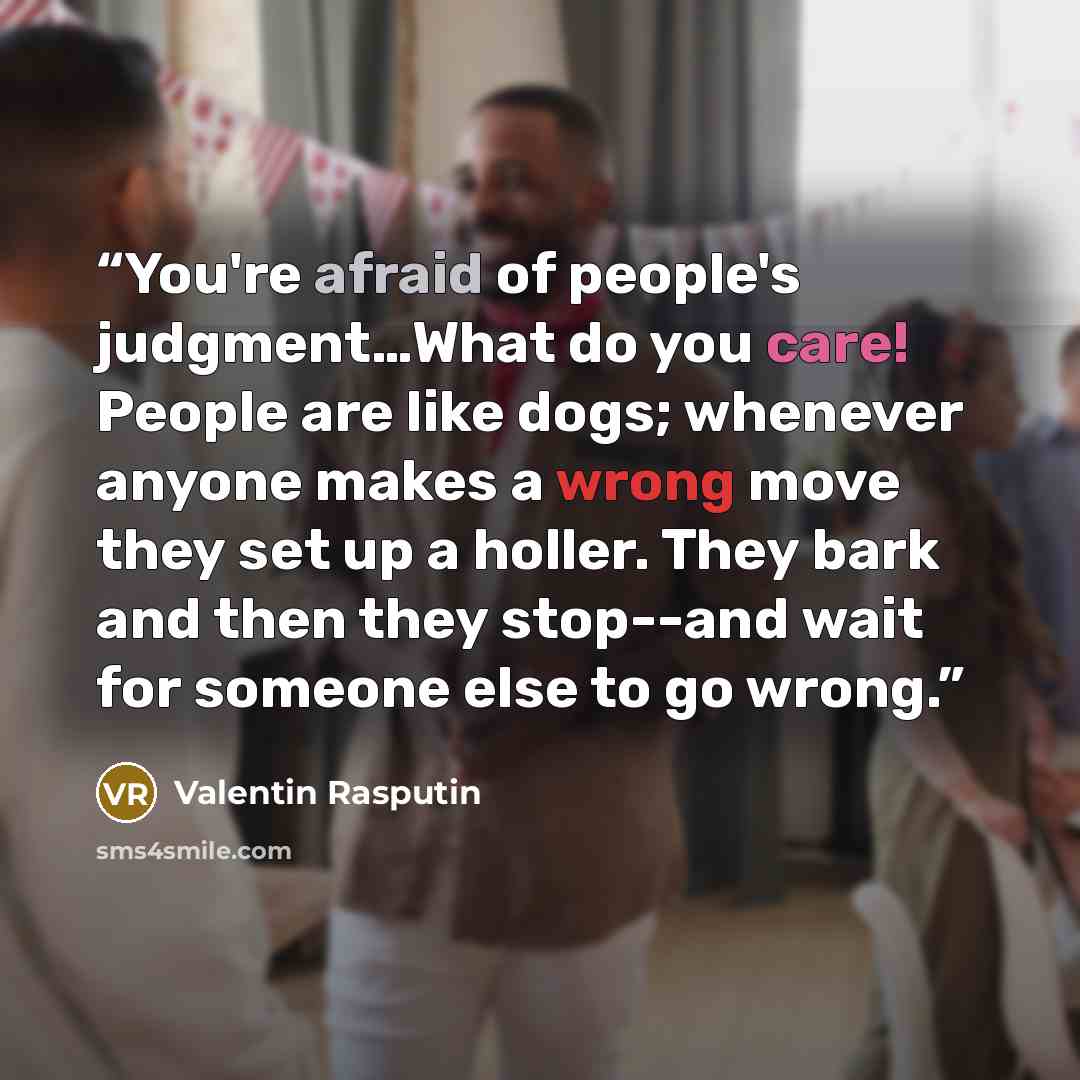 “You're afraid of people's judgment…What do you care! People are like dogs; whenever anyone makes a wrong move they set up a holler. They bark and then they stop--and wait for someone else to go wrong.” quote by Valentin Rasputin