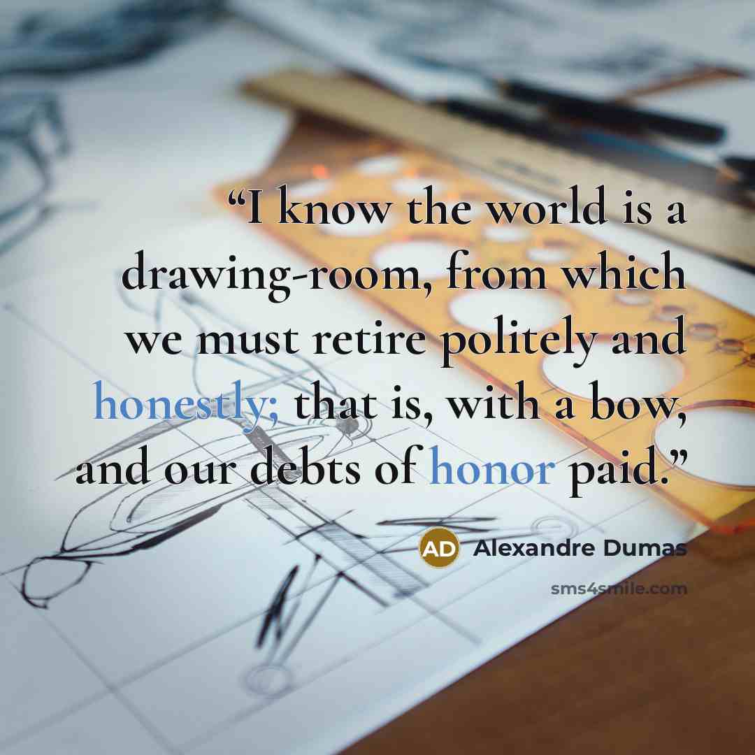 “I know the world is a drawing-room, from which we must retire politely and honestly; that is, with a bow, and our debts of honor paid.” quote by Alexandre Dumas