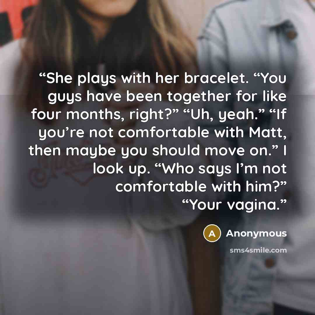 “She plays with her bracelet. “You guys have been together for like four months, right?” “Uh, yeah.” “If you’re not comfortable with Matt, then maybe you should move on.” I look up. “Who says I’m not comfortable with him?” “Your vagina.” quote by Anonymous