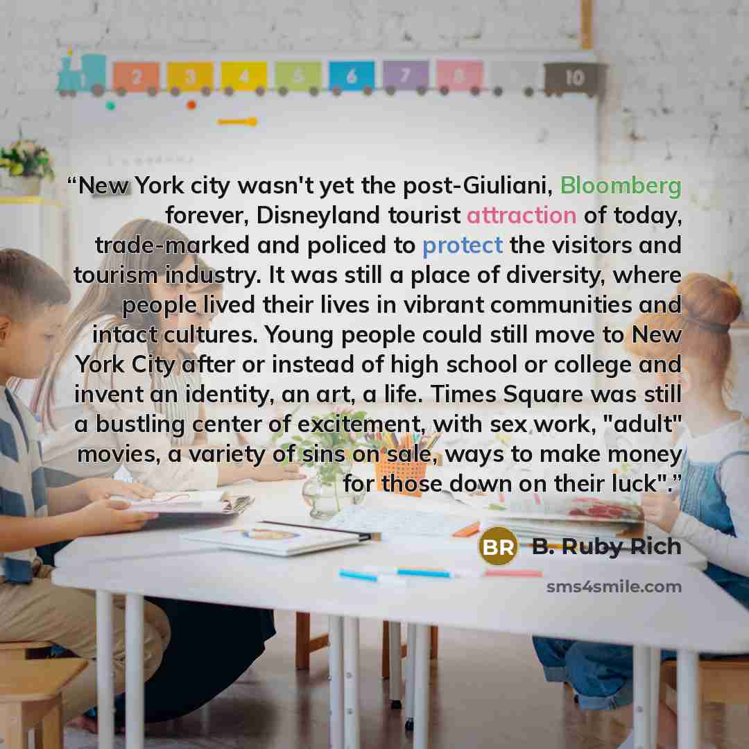 “New York city wasn't yet the post-Giuliani, Bloomberg forever, Disneyland tourist attraction of today, trade-marked and policed to protect the visitors and tourism industry. It was still a place of diversity, where people lived their lives in vibrant communities and intact cultures. Young people…” quote by B. Ruby Rich