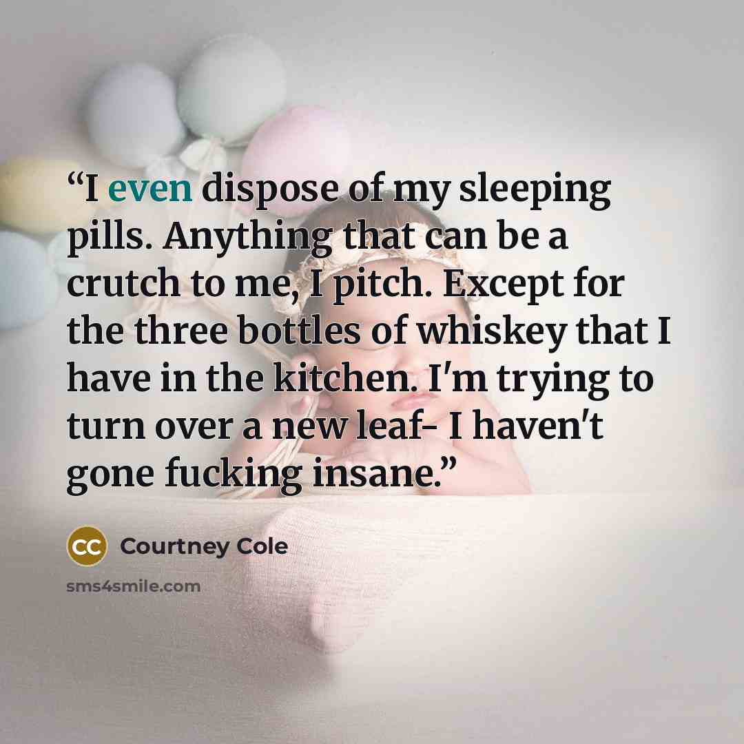 “I even dispose of my sleeping pills. Anything that can be a crutch to me, I pitch. Except for the three bottles of whiskey that I have in the kitchen. I'm trying to turn over a new leaf- I haven't gone fucking insane.” quote by Courtney Cole