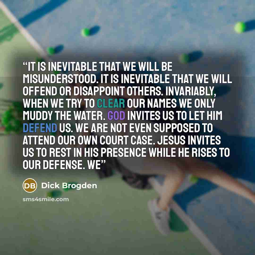 “It is inevitable that we will be misunderstood. It is inevitable that we will offend or disappoint others. Invariably, when we try to clear our names we only muddy the water. God invites us to let Him defend us. We are not even supposed to attend our own court case. Jesus invites us to rest in His…” quote by Dick Brogden