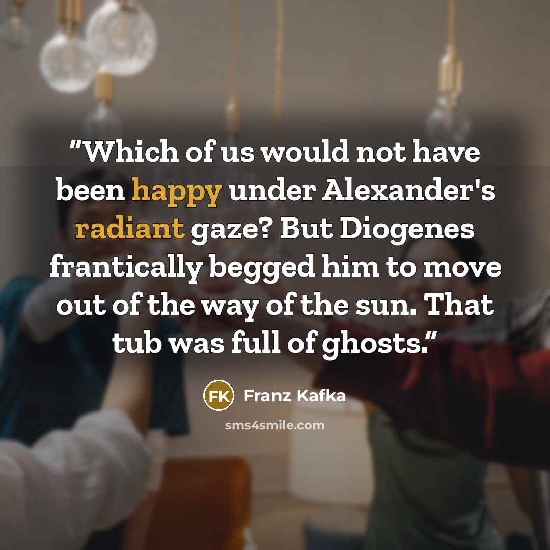 “Which of us would not have been happy under Alexander's radiant gaze? But Diogenes frantically begged him to move out of the way of the sun. That tub was full of ghosts.” quote by Franz Kafka