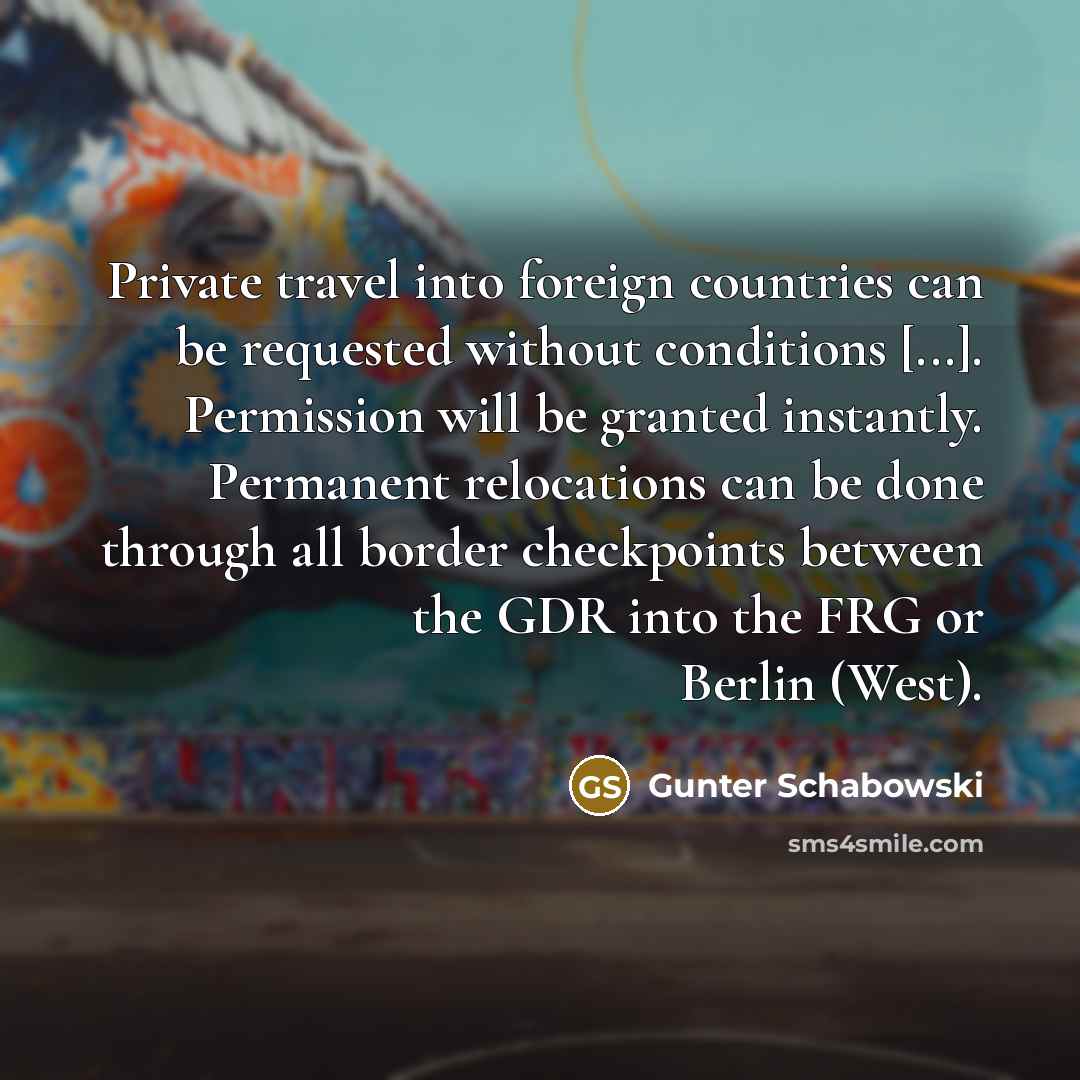 “Private travel into foreign countries can be requested without conditions [...]. Permission will be granted instantly. Permanent relocations can be done through all border checkpoints between the GDR into the FRG or Berlin (West).” quote by Gunter Schabowski