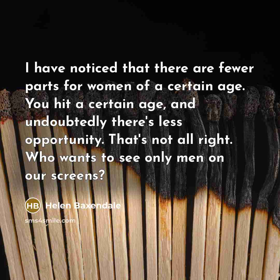 “I have noticed that there are fewer parts for women of a certain age. You hit a certain age, and undoubtedly there's less opportunity. That's not all right. Who wants to see only men on our screens?” quote by Helen Baxendale