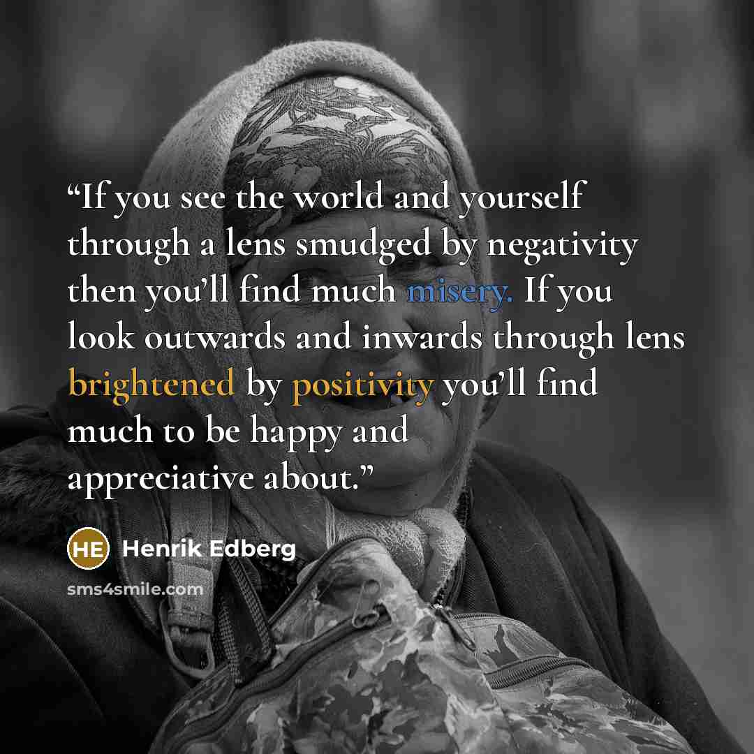 “If you see the world and yourself through a lens smudged by negativity then you’ll find much misery. If you look outwards and inwards through lens brightened by positivity you’ll find much to be happy and appreciative about.” quote by Henrik Edberg