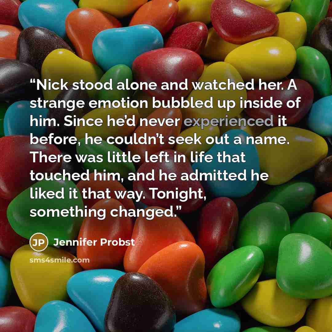 “Nick stood alone and watched her. A strange emotion bubbled up inside of him. Since he’d never experienced it before, he couldn’t seek out a name. There was little left in life that touched him, and he admitted he liked it that way. Tonight, something changed.” quote by Jennifer Probst