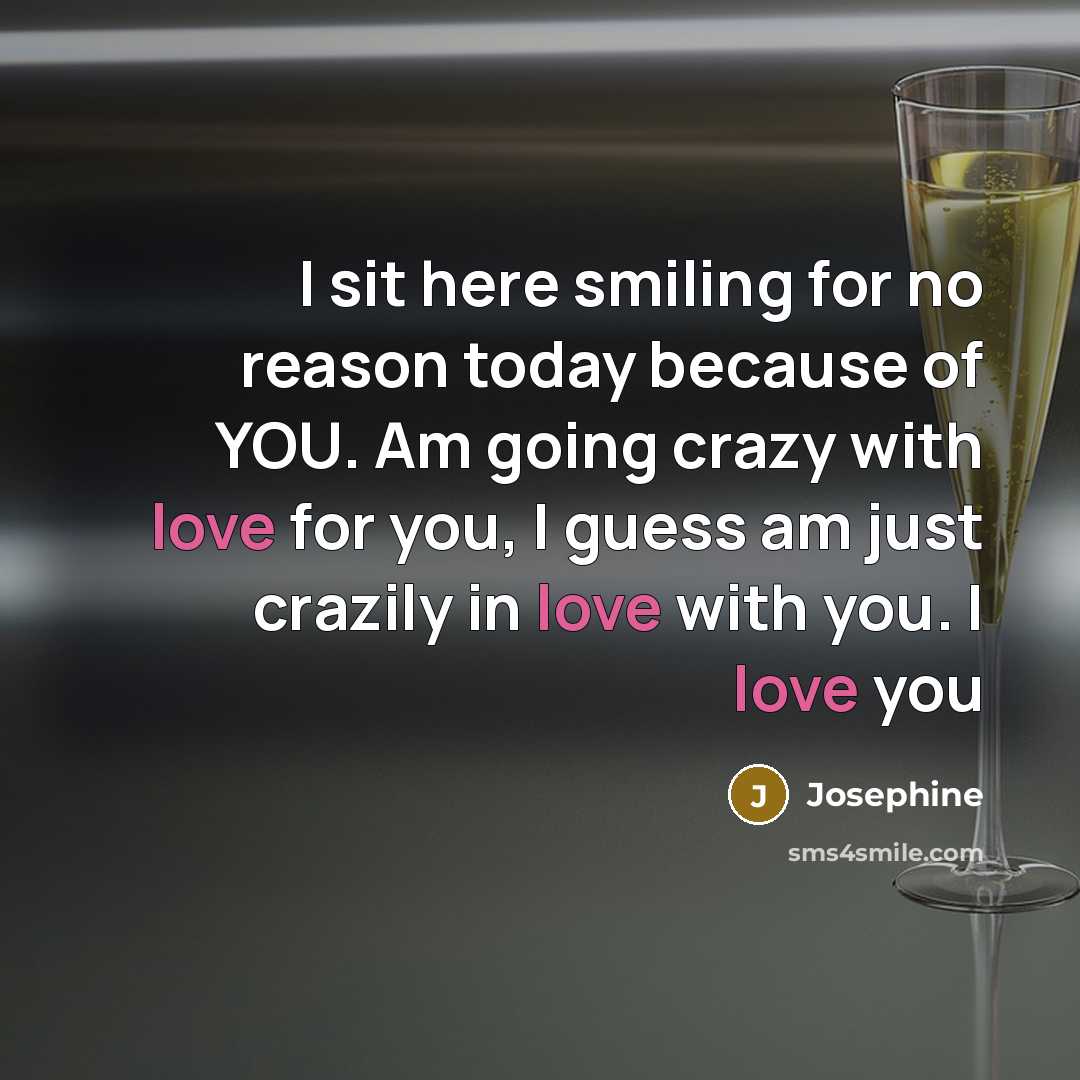 “I sit here smiling for no reason today because of YOU. Am going crazy with love for you, I guess am just crazily in love with you. I love you” quote by Josephine