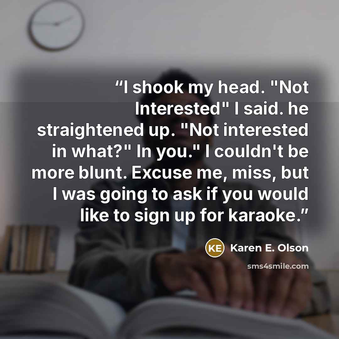 “I shook my head. "Not Interested" I said. he straightened up. "Not interested in what?" In you." I couldn't be more blunt. Excuse me, miss, but I was going to ask if you would like to sign up for karaoke.” quote by Karen E. Olson