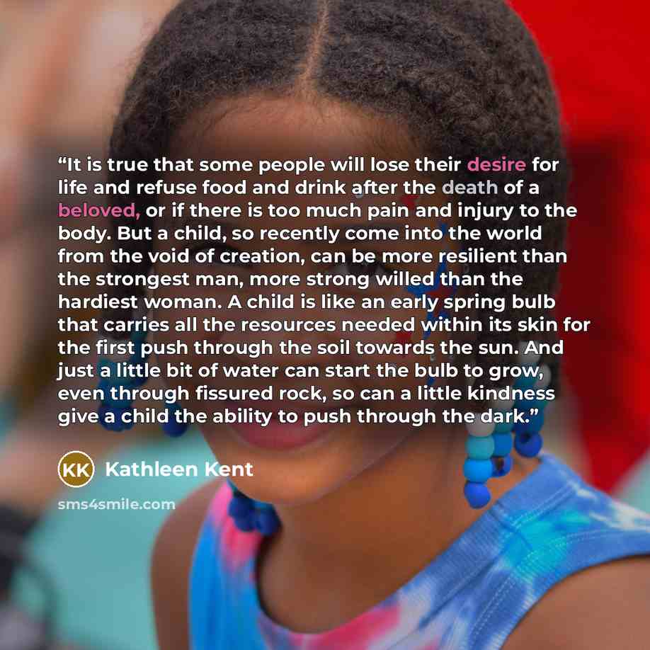 “It is true that some people will lose their desire for life and refuse food and drink after the death of a beloved, or if there is too much pain and injury to the body. But a child, so recently come into the world from the void of creation, can be more resilient than the strongest man, more strong…” quote by Kathleen Kent