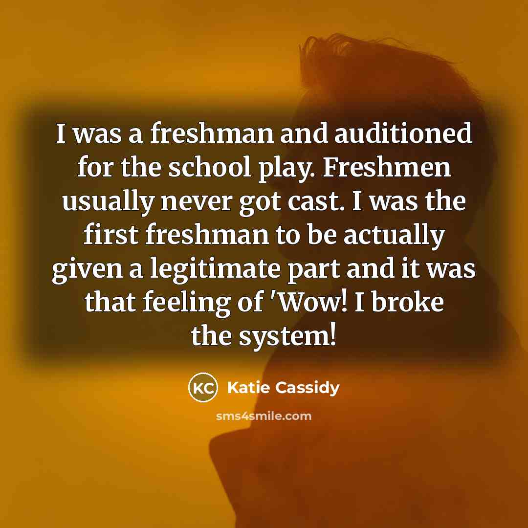 “I was a freshman and auditioned for the school play. Freshmen usually never got cast. I was the first freshman to be actually given a legitimate part and it was that feeling of 'Wow! I broke the system!” quote by Katie Cassidy