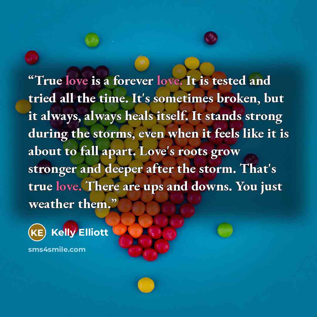 “True love is a forever love. It is tested and tried all the time. It's sometimes broken, but it always, always heals itself. It stands strong during the storms, even when it feels like it is about to fall apart. Love's roots grow stronger and deeper after the storm. That's true love. There are ups…” quote by Kelly Elliott