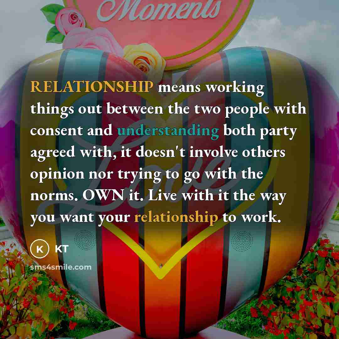 “RELATIONSHIP means working things out between the two people with consent and understanding both party agreed with, it doesn't involve others opinion nor trying to go with the norms. OWN it. Live with it the way you want your relationship to work.” quote by KT
