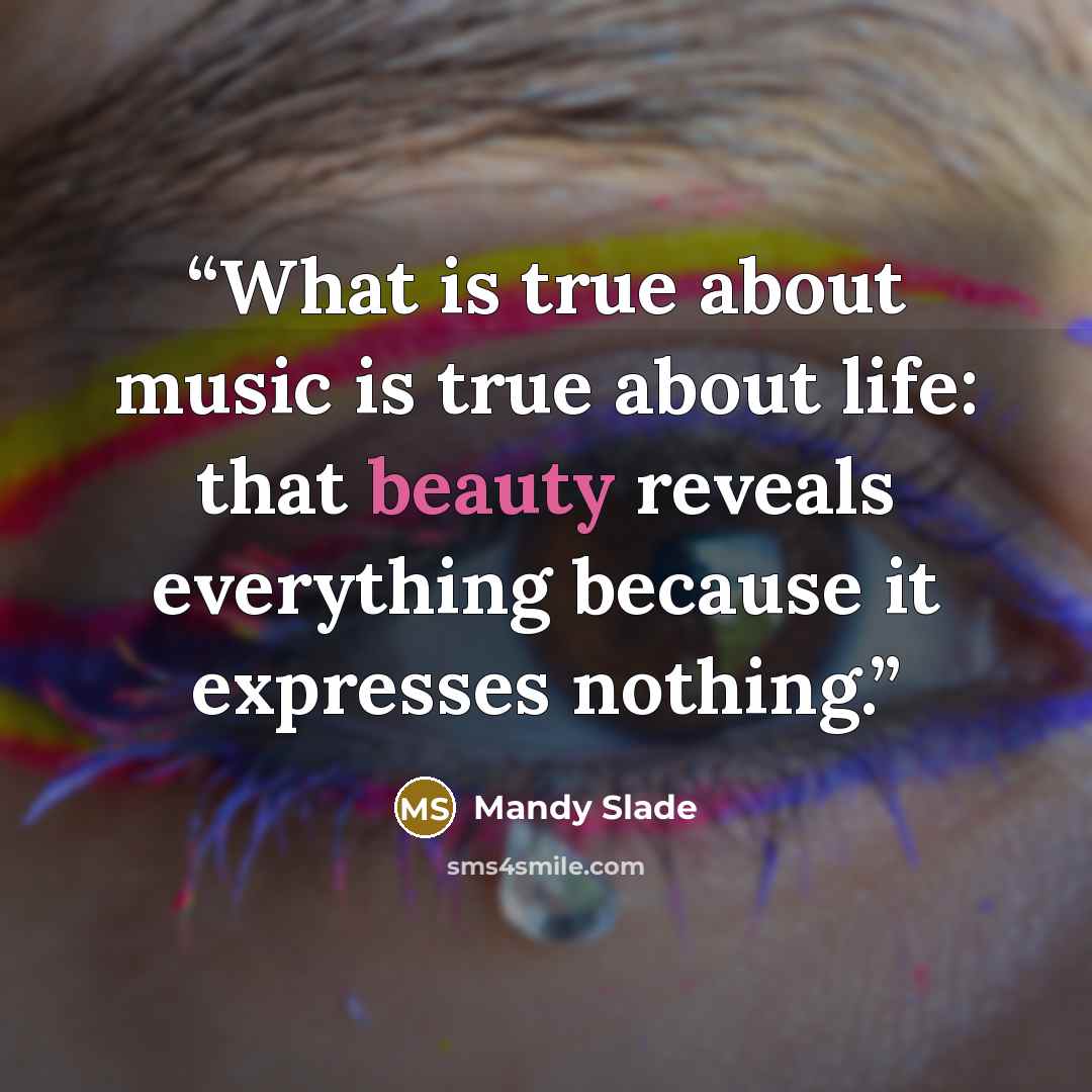“What is true about music is true about life: that beauty reveals everything because it expresses nothing.” quote by Mandy Slade