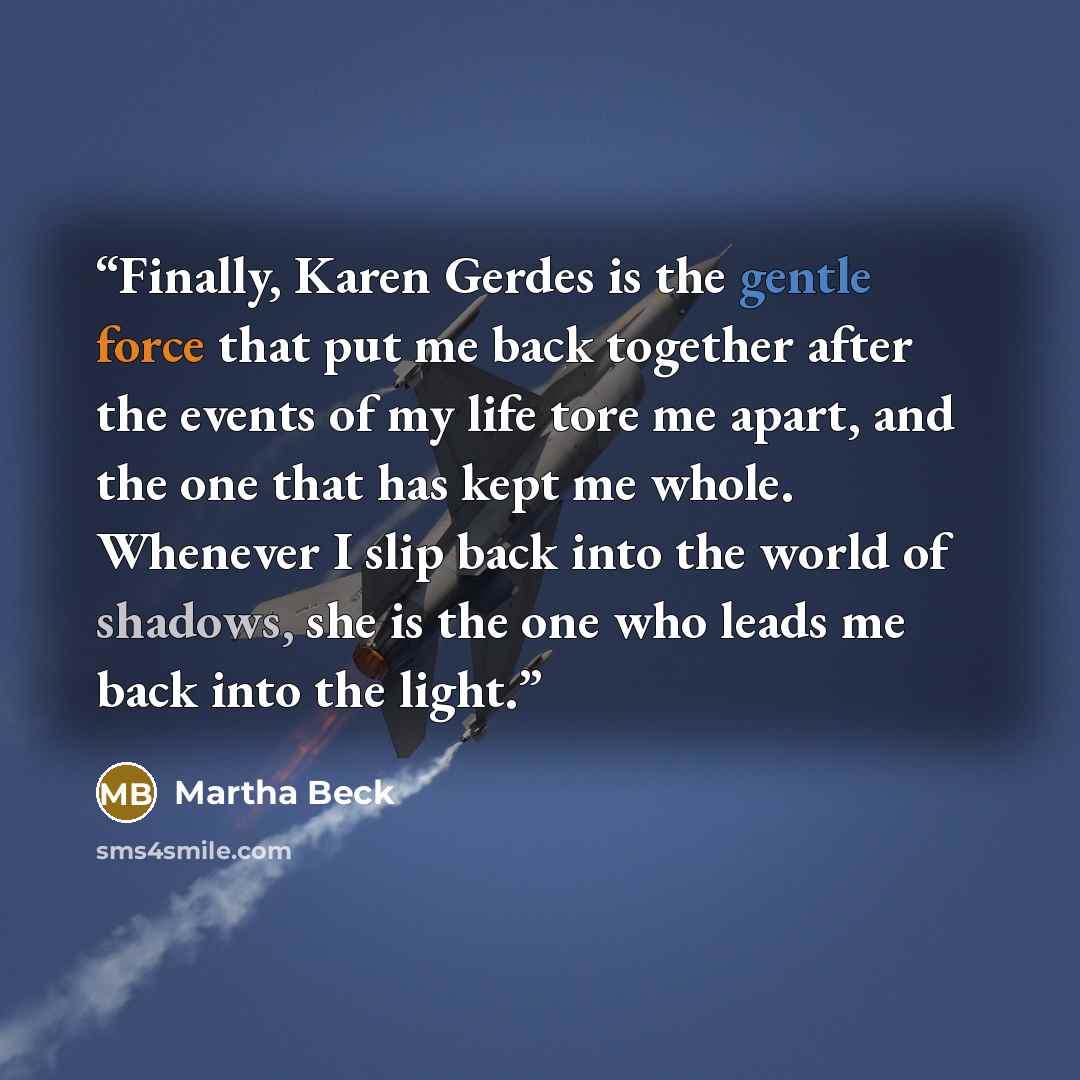 “Finally, Karen Gerdes is the gentle force that put me back together after the events of my life tore me apart, and the one that has kept me whole. Whenever I slip back into the world of shadows, she is the one who leads me back into the light.” quote by Martha Beck