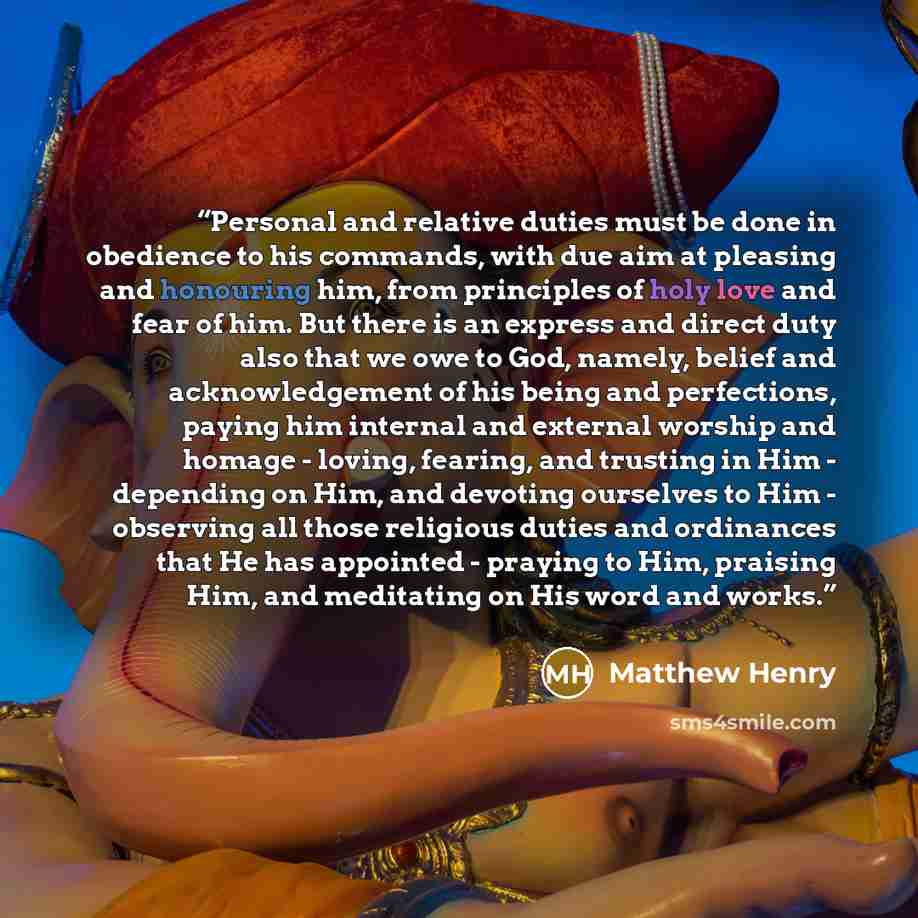 “Personal and relative duties must be done in obedience to his commands, with due aim at pleasing and honouring him, from principles of holy love and fear of him. But there is an express and direct duty also that we owe to God, namely, belief and acknowledgement of his being and perfections, paying…” quote by Matthew Henry