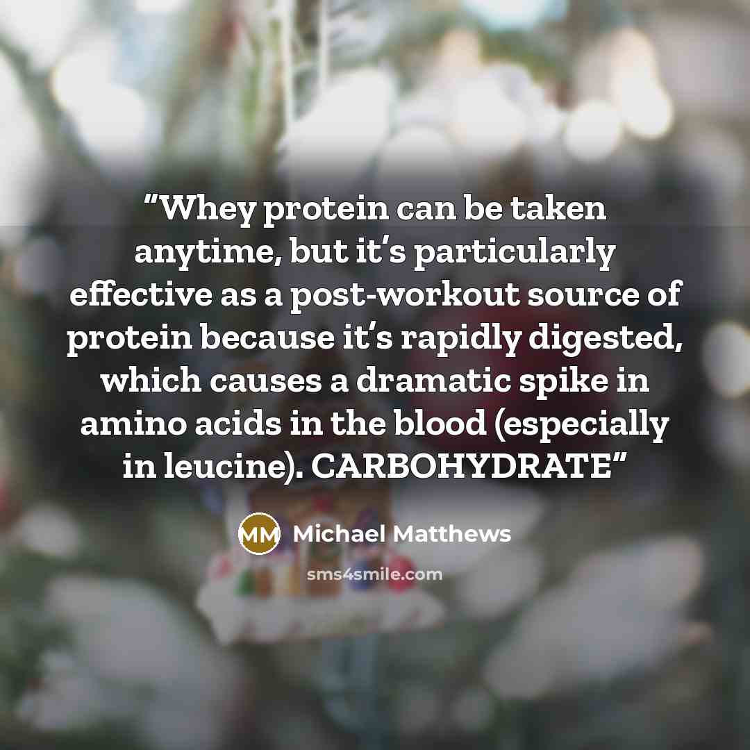 “Whey protein can be taken anytime, but it’s particularly effective as a post-workout source of protein because it’s rapidly digested, which causes a dramatic spike in amino acids in the blood (especially in leucine). CARBOHYDRATE” quote by Michael Matthews