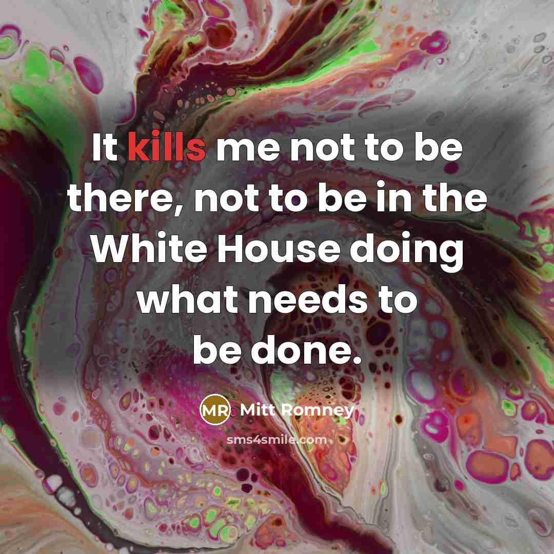“It kills me not to be there, not to be in the White House doing what needs to be done.” quote by Mitt Romney