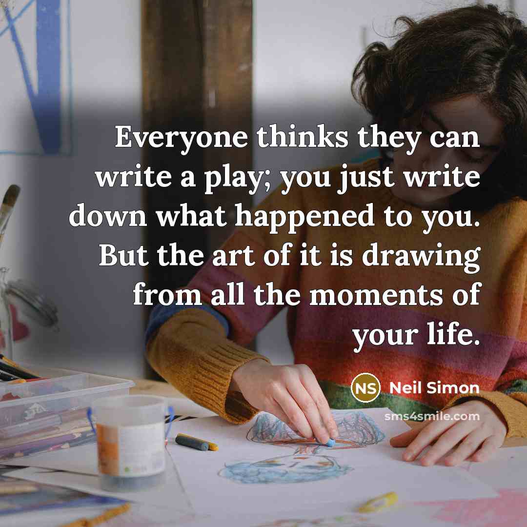 “Everyone thinks they can write a play; you just write down what happened to you. But the art of it is drawing from all the moments of your life.” quote by Neil Simon