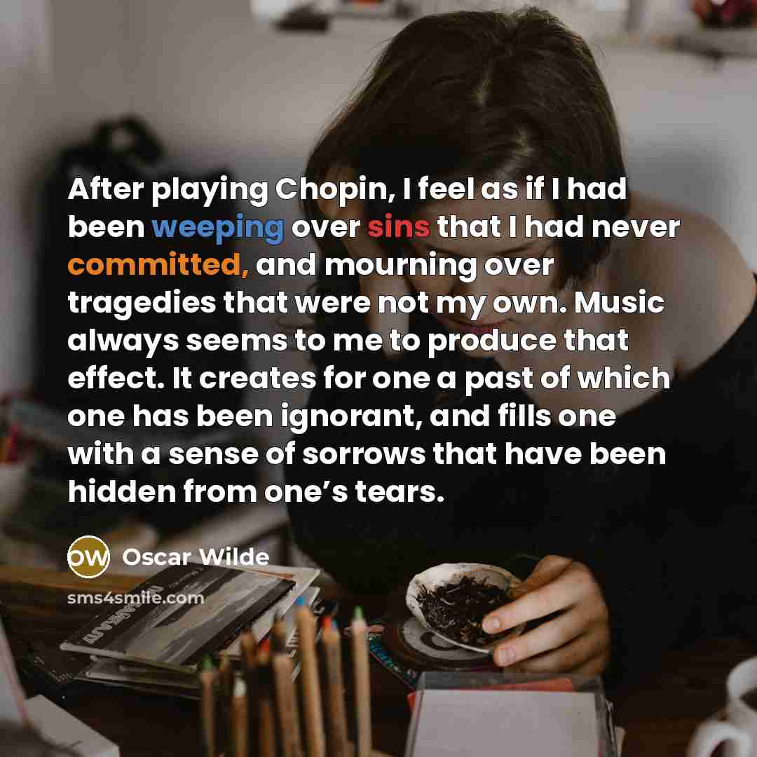 “After playing Chopin, I feel as if I had been weeping over sins that I had never committed, and mourning over tragedies that were not my own. Music always seems to me to produce that effect. It creates for one a past of which one has been ignorant, and fills one with a sense of sorrows that have…” quote by Oscar Wilde