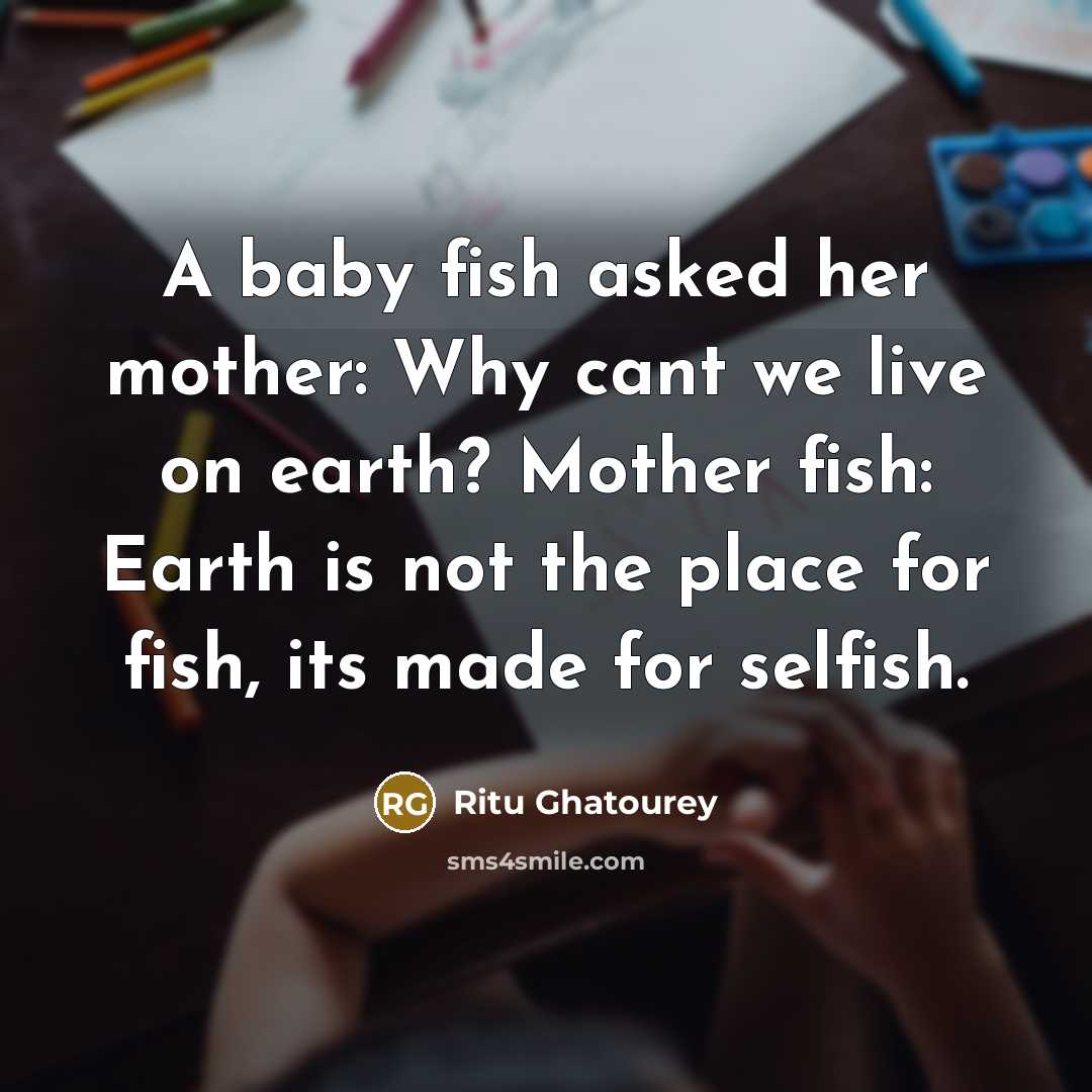 “A baby fish asked her mother: Why cant we live on earth? Mother fish: Earth is not the place for fish, its made for selfish.” quote by Ritu Ghatourey