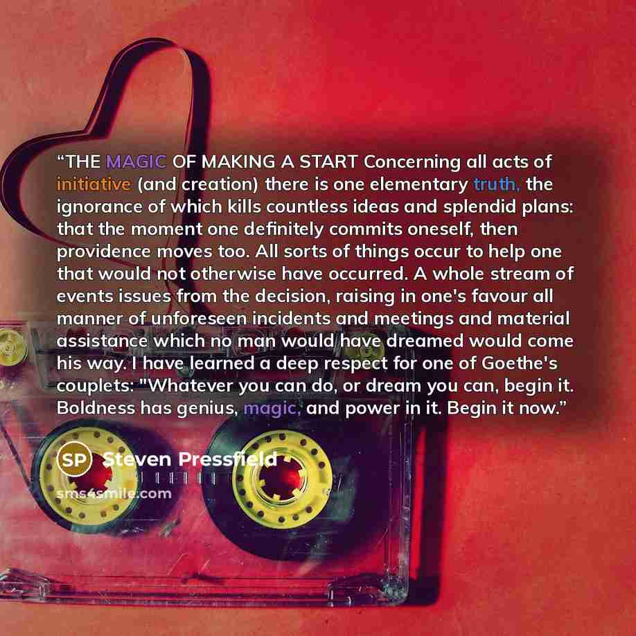 “THE MAGIC OF MAKING A START Concerning all acts of initiative (and creation) there is one elementary truth, the ignorance of which kills countless ideas and splendid plans: that the moment one definitely commits oneself, then providence moves too. All sorts of things occur to help one that would…” quote by Steven Pressfield