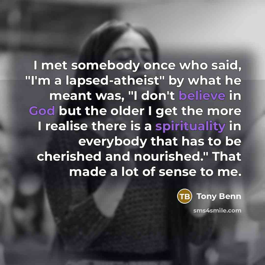 “I met somebody once who said, "I'm a lapsed-atheist" by what he meant was, "I don't believe in God but the older I get the more I realise there is a spirituality in everybody that has to be cherished and nourished." That made a lot of sense to me.” quote by Tony Benn