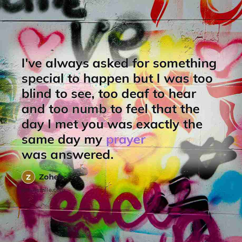 “I've always asked for something special to happen but I was too blind to see, too deaf to hear and too numb to feel that the day I met you was exactly the same day my prayer was answered.” quote by Zoheb