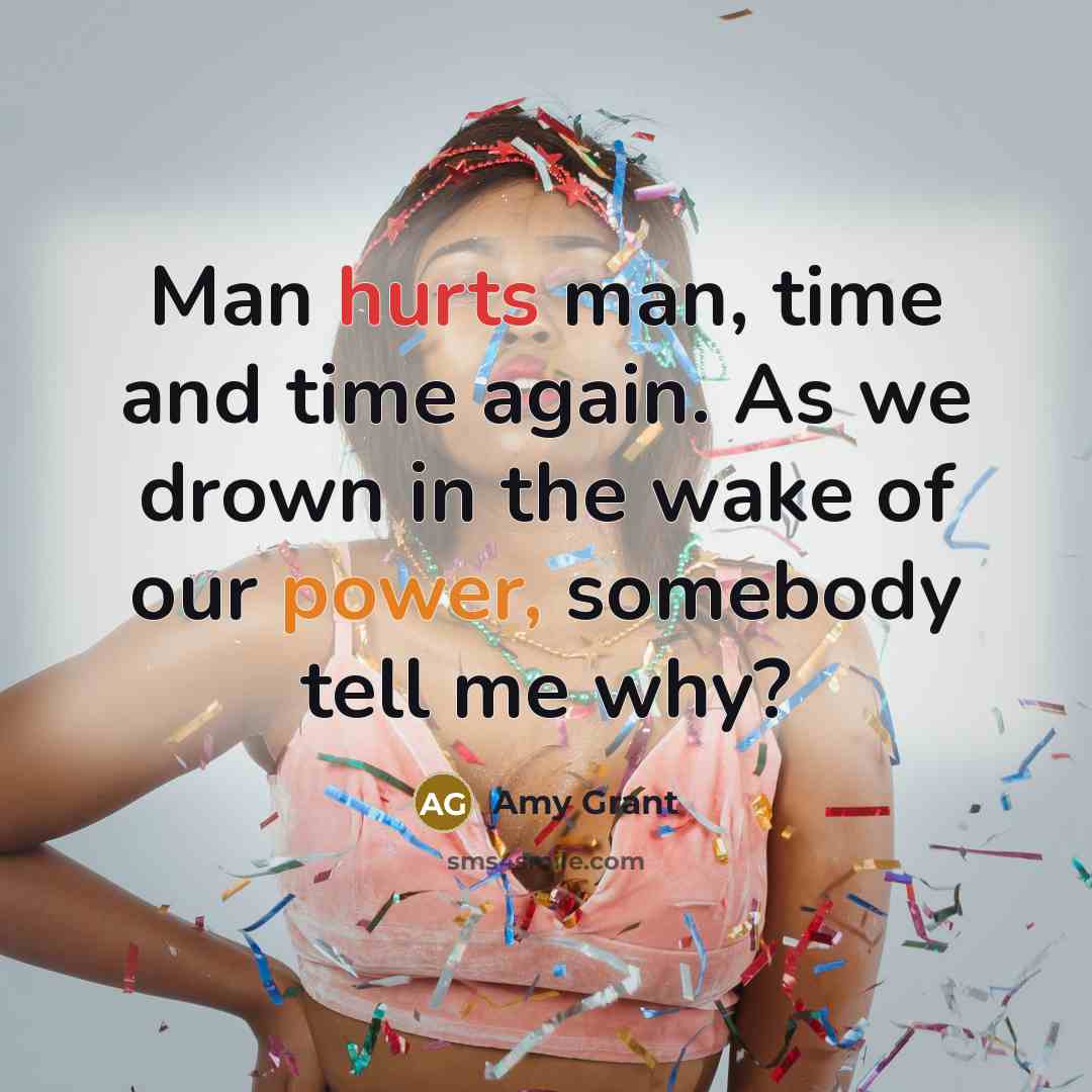 “Man hurts man, time and time again. As we drown in the wake of our power, somebody tell me why?” quote by Amy Grant