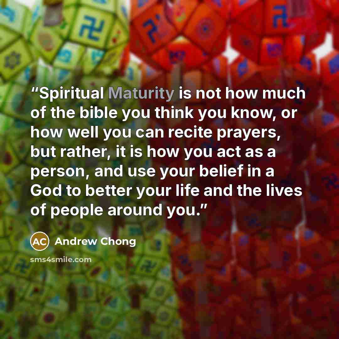 “Spiritual Maturity is not how much of the bible you think you know, or how well you can recite prayers, but rather, it is how you act as a person, and use your belief in a God to better your life and the lives of people around you.” quote by Andrew Chong