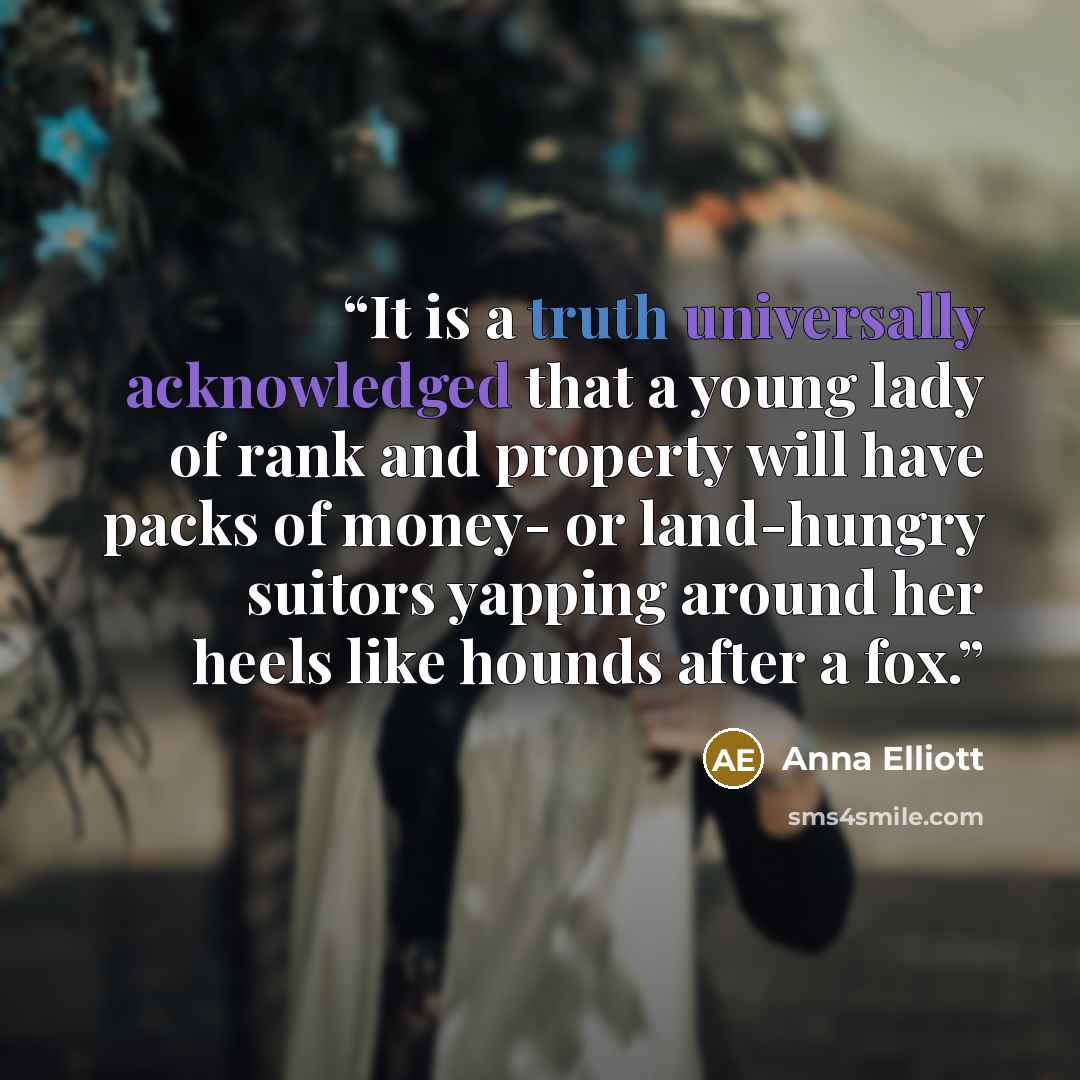 “It is a truth universally acknowledged that a young lady of rank and property will have packs of money- or land-hungry suitors yapping around her heels like hounds after a fox.” quote by Anna Elliott