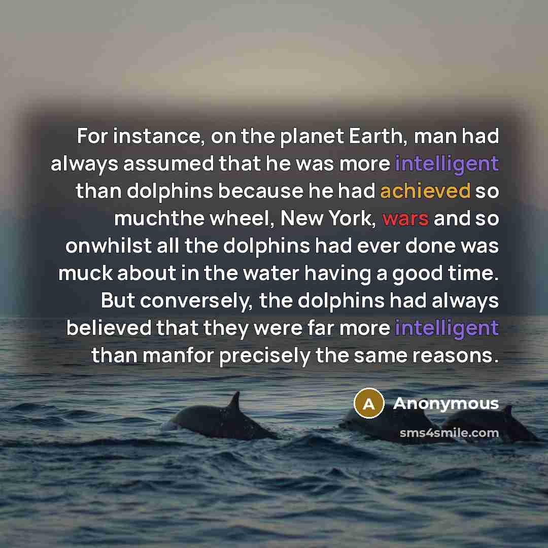 “For instance, on the planet Earth, man had always assumed that he was more intelligent than dolphins because he had achieved so muchthe wheel, New York, wars and so onwhilst all the dolphins had ever done was muck about in the water having a good time. But conversely, the dolphins had always…” quote by Anonymous
