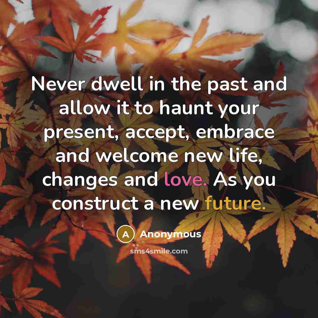 “Never dwell in the past and allow it to haunt your present, accept, embrace and welcome new life, changes and love. As you construct a new future.” quote by Anonymous