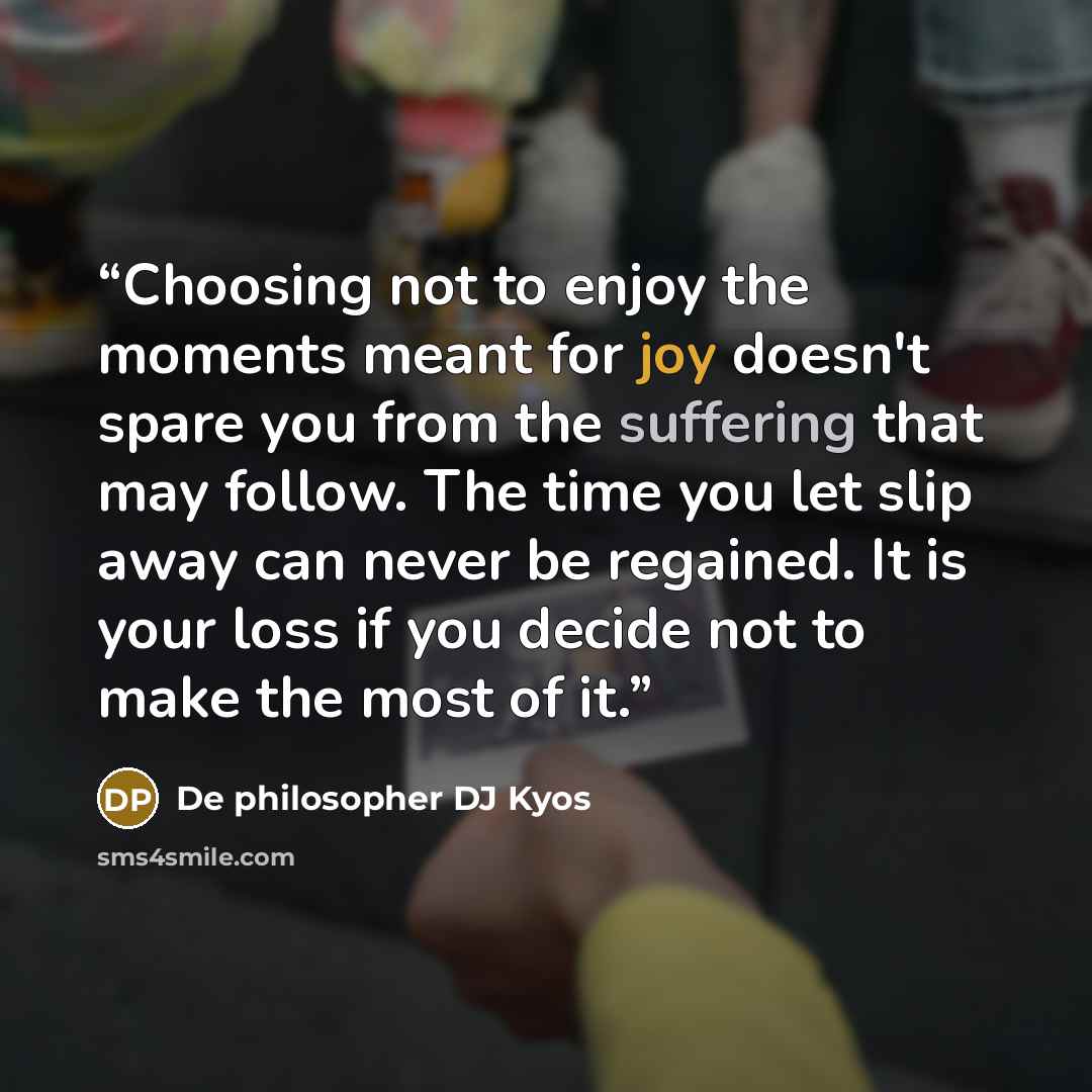 “Choosing not to enjoy the moments meant for joy doesn't spare you from the suffering that may follow. The time you let slip away can never be regained. It is your loss if you decide not to make the most of it.” quote by De philosopher DJ Kyos
