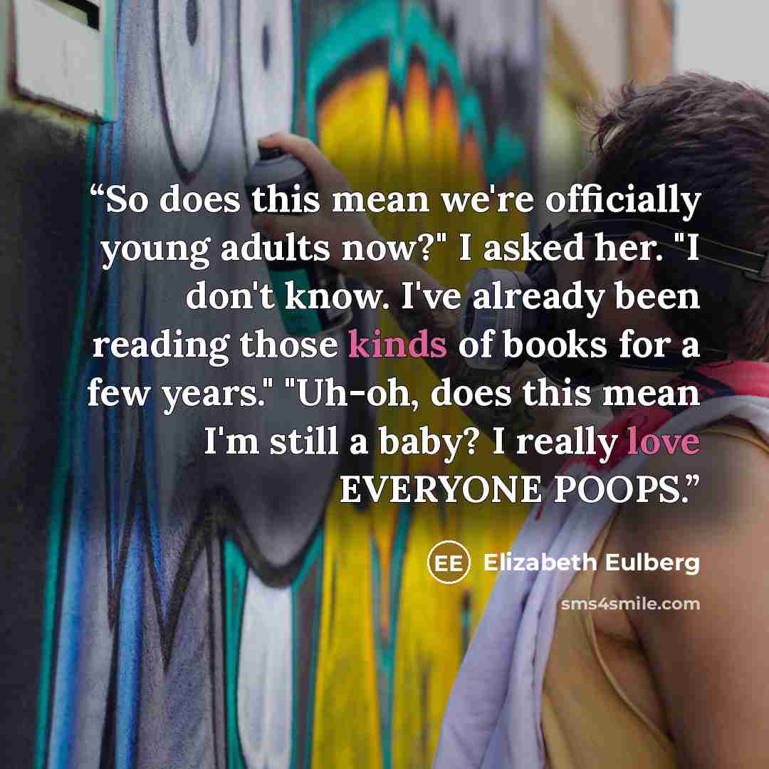 “So does this mean we're officially young adults now?" I asked her. "I don't know. I've already been reading those kinds of books for a few years." "Uh-oh, does this mean I'm still a baby? I really love EVERYONE POOPS.” quote by Elizabeth Eulberg