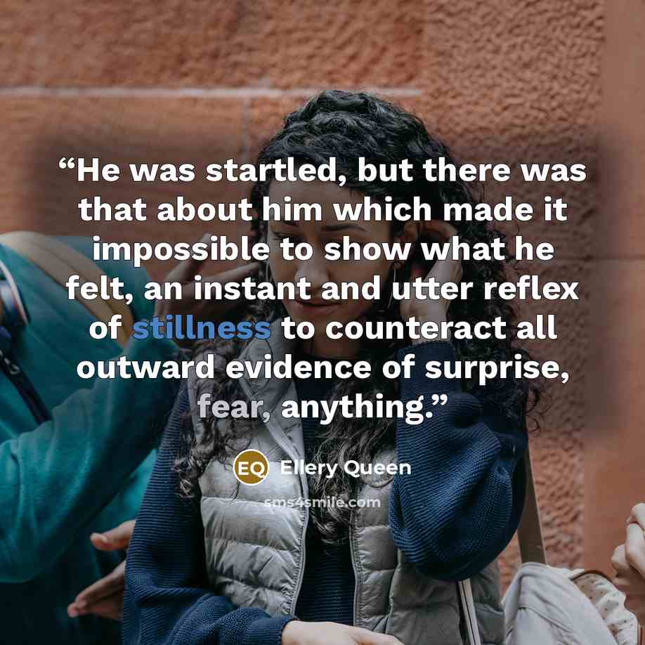 “He was startled, but there was that about him which made it impossible to show what he felt, an instant and utter reflex of stillness to counteract all outward evidence of surprise, fear, anything.” quote by Ellery Queen