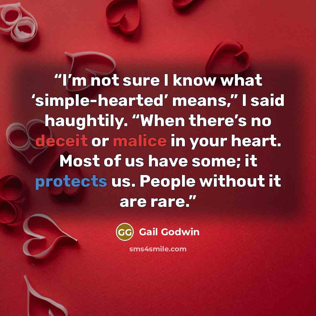 “I’m not sure I know what ‘simple-hearted’ means,” I said haughtily. “When there’s no deceit or malice in your heart. Most of us have some; it protects us. People without it are rare.” quote by Gail Godwin