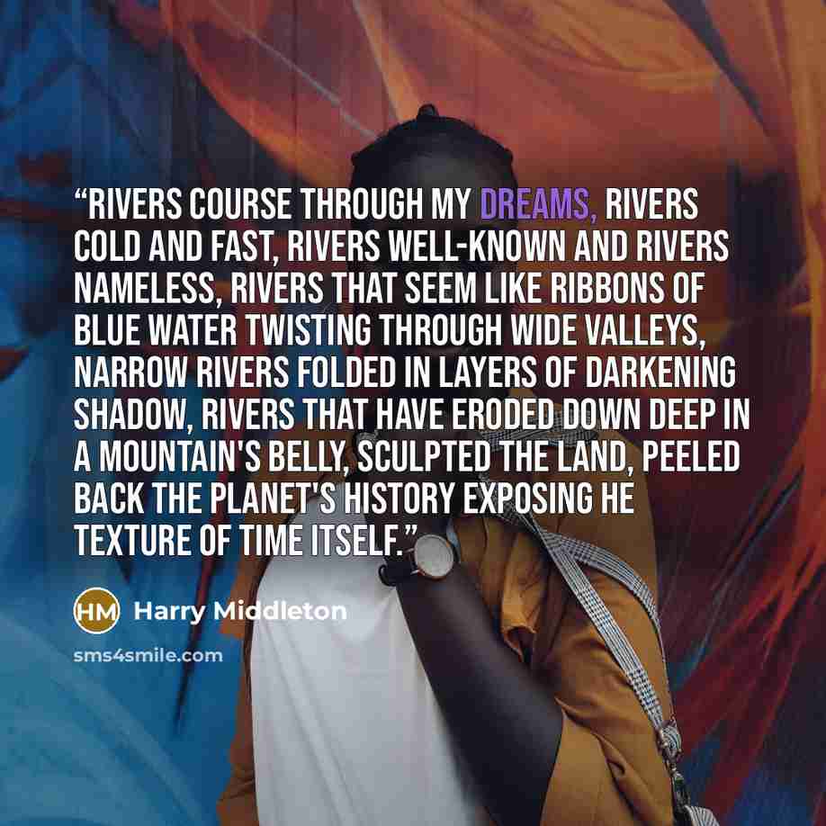 “Rivers course through my dreams, rivers cold and fast, rivers well-known and rivers nameless, rivers that seem like ribbons of blue water twisting through wide valleys, narrow rivers folded in layers of darkening shadow, rivers that have eroded down deep in a mountain's belly, sculpted the land…” quote by Harry Middleton