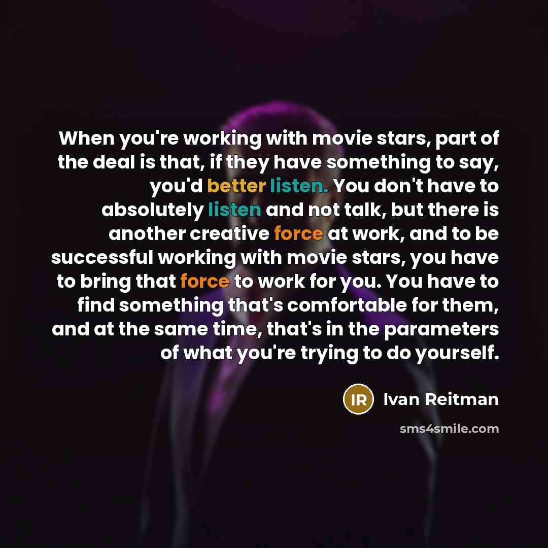 “When you're working with movie stars, part of the deal is that, if they have something to say, you'd better listen. You don't have to absolutely listen and not talk, but there is another creative force at work, and to be successful working with movie stars, you have to bring that force to work for…” quote by Ivan Reitman