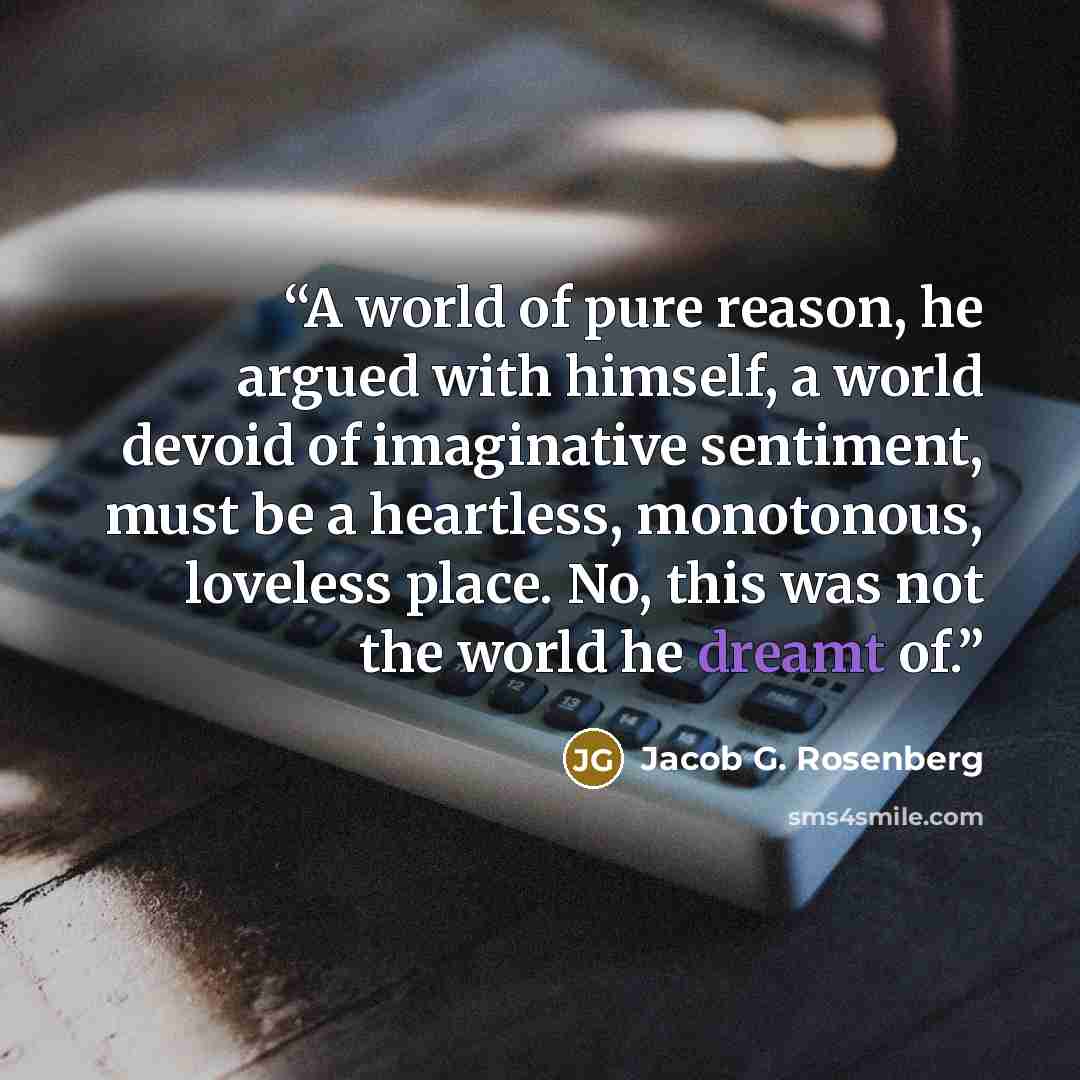 “A world of pure reason, he argued with himself, a world devoid of imaginative sentiment, must be a heartless, monotonous, loveless place. No, this was not the world he dreamt of.” quote by Jacob G. Rosenberg