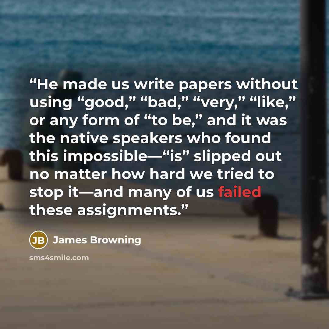 “He made us write papers without using “good,” “bad,” “very,” “like,” or any form of “to be,” and it was the native speakers who found this impossible—“is” slipped out no matter how hard we tried to stop it—and many of us failed these assignments.” quote by James Browning