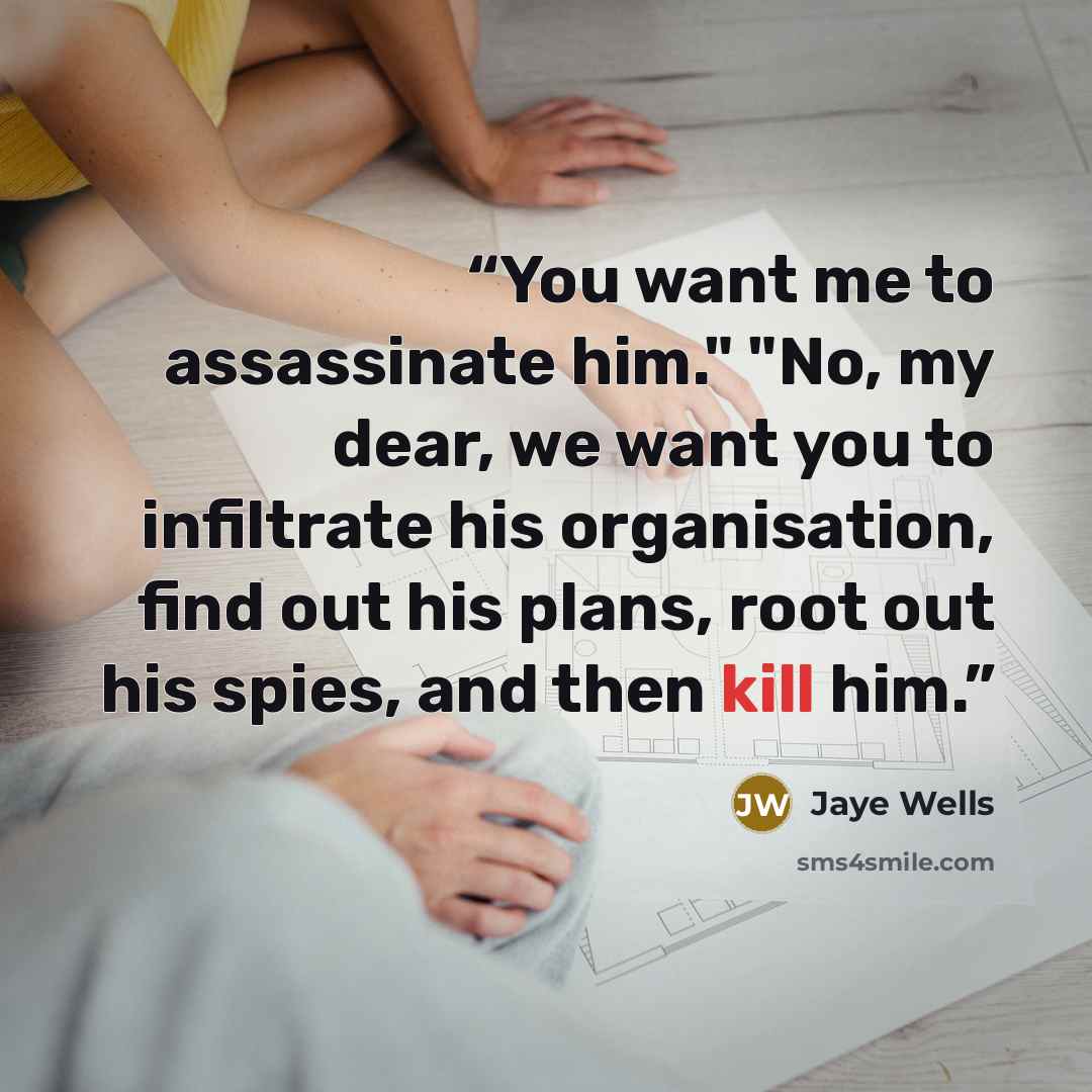 “You want me to assassinate him." "No, my dear, we want you to infiltrate his organisation, find out his plans, root out his spies, and then kill him.” quote by Jaye Wells