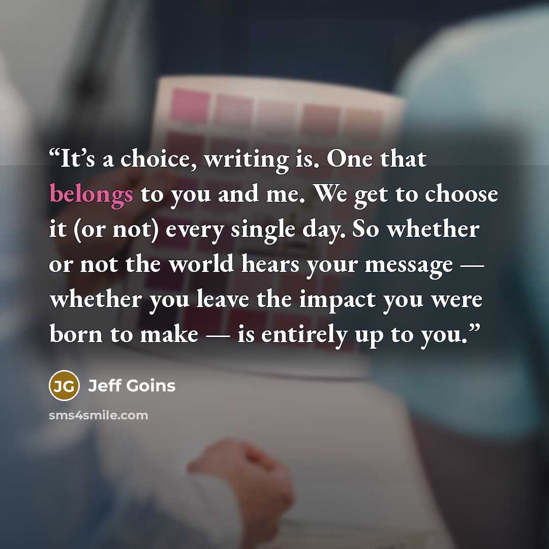 “It’s a choice, writing is. One that belongs to you and me. We get to choose it (or not) every single day. So whether or not the world hears your message — whether you leave the impact you were born to make — is entirely up to you.” quote by Jeff Goins