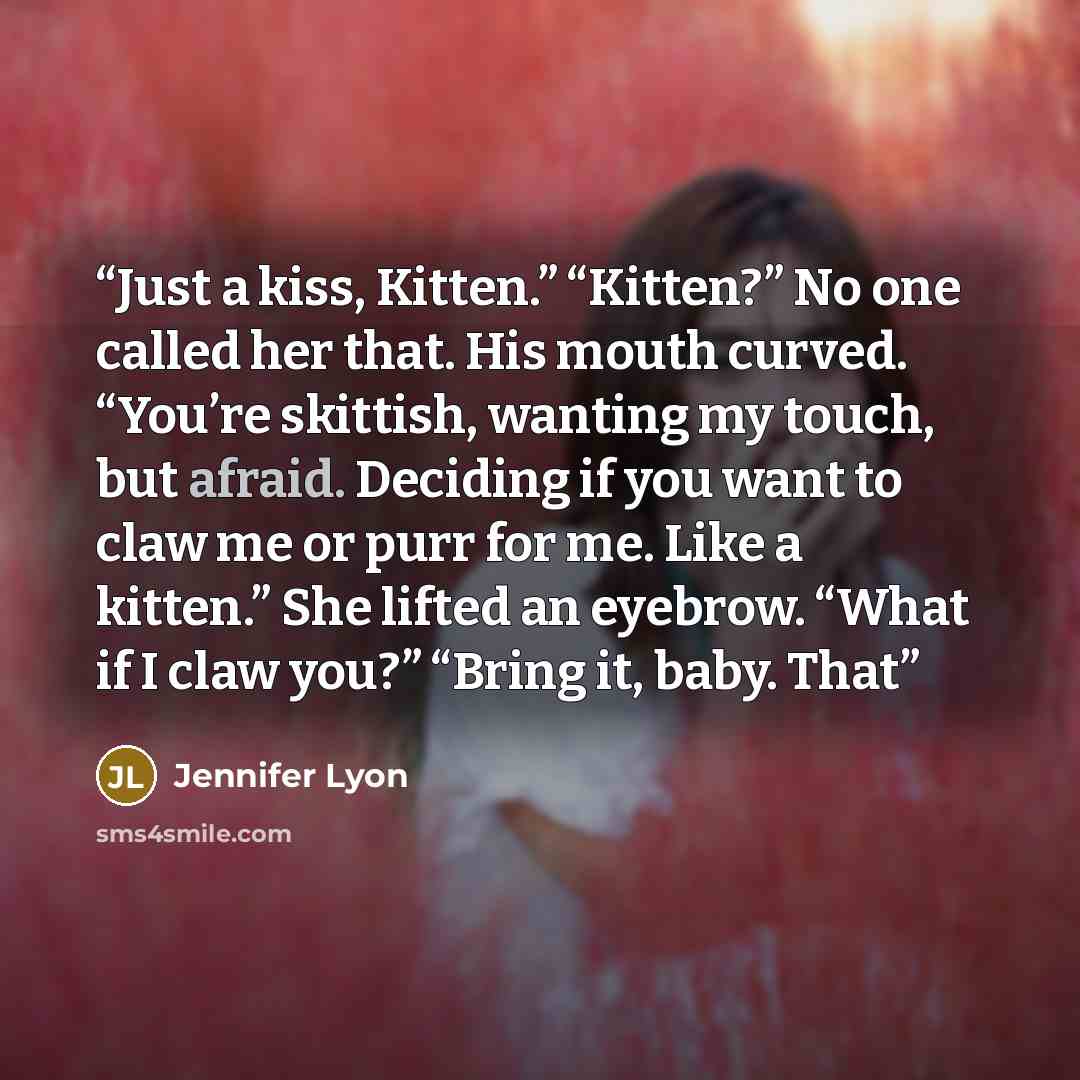 “Just a kiss, Kitten.” “Kitten?” No one called her that. His mouth curved. “You’re skittish, wanting my touch, but afraid. Deciding if you want to claw me or purr for me. Like a kitten.” She lifted an eyebrow. “What if I claw you?” “Bring it, baby. That” quote by Jennifer Lyon